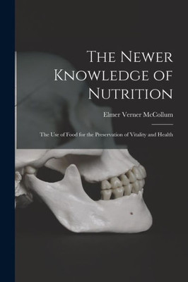 The Newer Knowledge Of Nutrition: The Use Of Food For The Preservation Of Vitality And Health