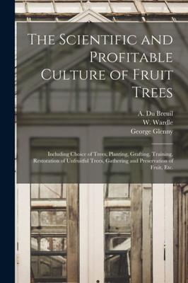 The Scientific And Profitable Culture Of Fruit Trees: Including Choice Of Trees, Planting, Grafting, Training, Restoration Of Unfruitful Trees, Gathering And Preservation Of Fruit, Etc.