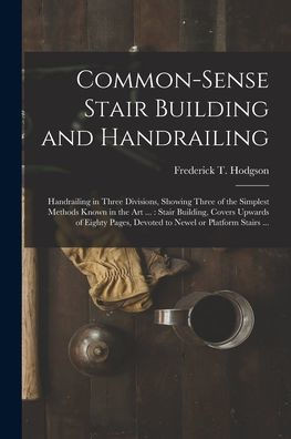 Common-Sense Stair Building And Handrailing [Microform]: Handrailing In Three Divisions, Showing Three Of The Simplest Methods Known In The Art ...: ... Devoted To Newel Or Platform Stairs ...
