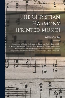 The Christian Harmony [Printed Music]: Containing A Choice Collection Of Hymn And Psalm Tunes, Odes And Anthems Selected From The Best Authors In ... Tunes From Eminent Composers Never Before...