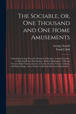 The Sociable, Or, One Thousand And One Home Amusements: Containing Acting Proverbs, Dramatic Charades, Acting Charades, Or Drawing-Room Pantomimes, ... Of Action, Forfeits, Science In Sport, And...