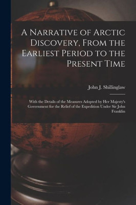 A Narrative Of Arctic Discovery, From The Earliest Period To The Present Time [Microform]: With The Details Of The Measures Adopted By Her Majesty'S ... Of The Expedition Under Sir John Franklin