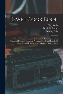 Jewel Cook Book: A Compendium Of Useful Information Pertaining To Every Branch Of Domestic Economy. A Manual For Every Household, Also A Book Of Knowledge And Guide To Rapid Wealth