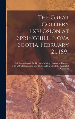 The Great Colliery Explosion At Springhill, Nova Scotia, February 21, 1891 [Microform]: Full Particulars Of The Greatest Mining Disaster In Canada, ... Sketch Of The Springhill Collieries