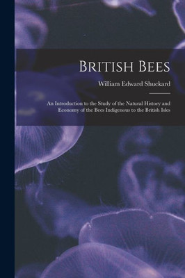 British Bees: An Introduction To The Study Of The Natural History And Economy Of The Bees Indigenous To The British Isles
