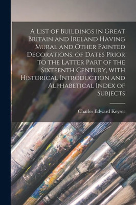 A List Of Buildings In Great Britain And Ireland Having Mural And Other Painted Decorations, Of Dates Prior To The Latter Part Of The Sixteenth ... And Alphabetical Index Of Subjects