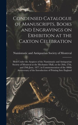 Condensed Catalogue Of Manuscripts, Books And Engravings On Exhibition At The Caxton Celebration [Microform]: Held Under The Auspices Of The ... On The 26Th, 27Th, And 29Th June, 1877, ...