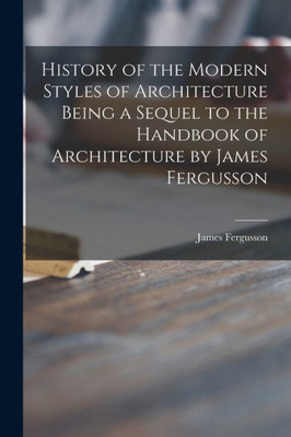 History Of The Modern Styles Of Architecture Being A Sequel To The Handbook Of Architecture By James Fergusson