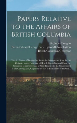 Papers Relative To The Affairs Of British Columbia [Microform]: Part I.: Copies Of Despatches From The Secretary Of State For The Colonies To The ... Of State Relative To The Government...