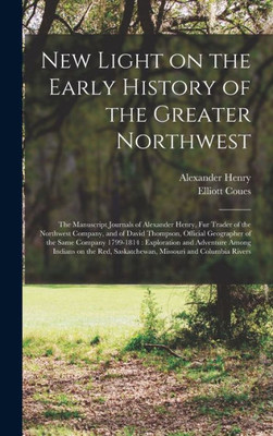 New Light On The Early History Of The Greater Northwest [Microform]: The Manuscript Journals Of Alexander Henry, Fur Trader Of The Northwest Company, ... 1799-1814: Exploration And Adventure...