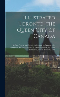 Illustrated Toronto, The Queen City Of Canada [Microform]: Its Past, Present And Future, Its Growth, Its Resources, Its Commerce, Its Manufactures, ... Public Institutions, And Its Prospects, 1890