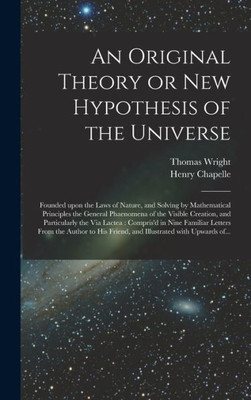 An Original Theory Or New Hypothesis Of The Universe: Founded Upon The Laws Of Nature, And Solving By Mathematical Principles The General Phaenomena ... In Nine Familiar Letters From The...