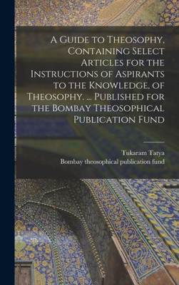 A Guide To Theosophy [Microform], Containing Select Articles For The Instructions Of Aspirants To The Knowledge, Of Theosophy. ... Published For The Bombay Theosophical Publication Fund