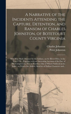 A Narrative Of The Incidents Attending The Capture, Detention, And Ransom Of Charles Johnston, Of Botetourt County Virginia: Who Was Made Prisoner By ... With An Interesting Account Of The Fate...