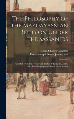 The Philosophy Of The Mazdayasnian Religion Under The Sassanids: Translated From The French With Prefatory Remarks, Notes, And A Brief Biographical Sketch Of The Author