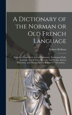 A Dictionary Of The Norman Or Old French Language: Collected From Such Acts Of Parliament, Parliament Rolls, Journals, Acts Of State, Records, Law ... And Manuscripts As Related To This Nation...