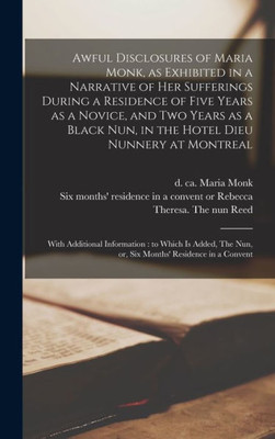 Awful Disclosures Of Maria Monk, As Exhibited In A Narrative Of Her Sufferings During A Residence Of Five Years As A Novice, And Two Years As A Black ... With Additional Information: To Which Is...