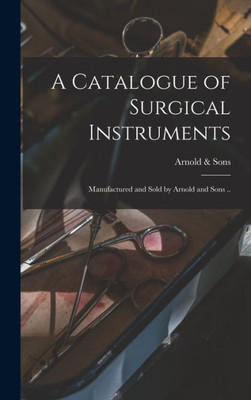 A Catalogue Of Surgical Instruments: Manufactured And Sold By Arnold And Sons ..