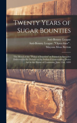 Twenty Years Of Sugar Bounties: The Moral Of The Policy Of Inaction As Pointed In Speeches Delivered In The Debate On The Indian Countervailing Duties Act In The House Of Commons, June 15Th, 1899