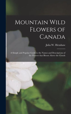 Mountain Wild Flowers Of Canada [Microform]: A Simple And Popular Guide To The Names And Descriptions Of The Flowers That Bloom Above The Clouds
