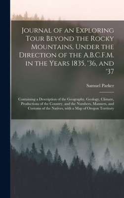 Journal Of An Exploring Tour Beyond The Rocky Mountains, Under The Direction Of The A.B.C.F.M. In The Years 1835, '36, And '37 [Microform]: Containing ... Of The Country, And The Numbers, ...