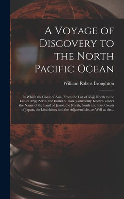 A Voyage Of Discovery To The North Pacific Ocean [Microform]: In Which The Coast Of Asia, From The Lat. Of 35@ North To The Lat. Of 52@ North, The ... The North, South And East Coasts Of...