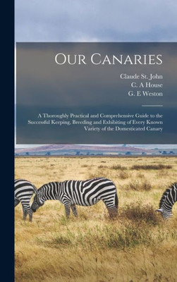 Our Canaries: A Thoroughly Practical And Comprehensive Guide To The Successful Keeping, Breeding And Exhibiting Of Every Known Variety Of The Domesticated Canary
