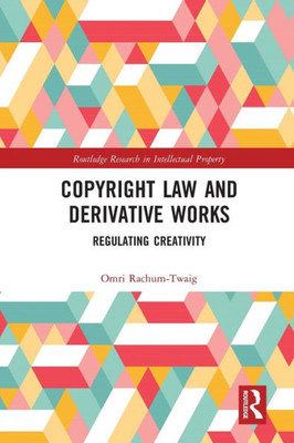 Copyright Law And Derivative Works: Regulating Creativity (Routledge Research In Intellectual Property)