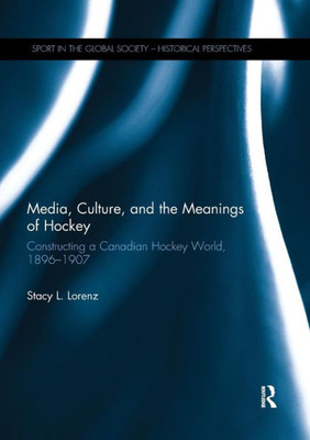 Media, Culture, And The Meanings Of Hockey: Constructing A Canadian Hockey World, 1896-1907 (Sport In The Global Society - Historical Perspectives)