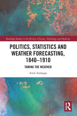 Politics, Statistics And Weather Forecasting, 1840Û1910: Taming The Weather (Routledge Studies In The History Of Science, Technology And Medicine)