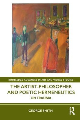 The Artist-Philosopher And Poetic Hermeneutics: On Trauma (Routledge Advances In Art And Visual Studies)
