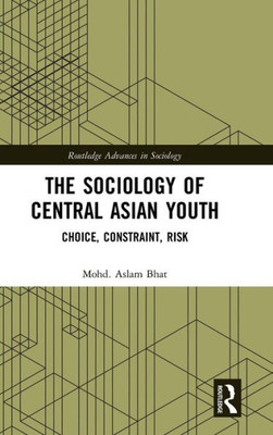 The Sociology Of Central Asian Youth: Choice, Constraint, Risk (Routledge Advances In Sociology)