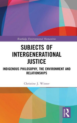 Subjects Of Intergenerational Justice: Indigenous Philosophy, The Environment And Relationships (Routledge Environmental Humanities)