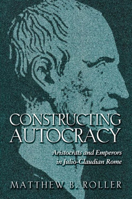 Constructing Autocracy: Aristocrats And Emperors In Julio-Claudian Rome