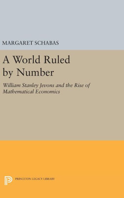 A World Ruled By Number: William Stanley Jevons And The Rise Of Mathematical Economics (Princeton Legacy Library, 1134)