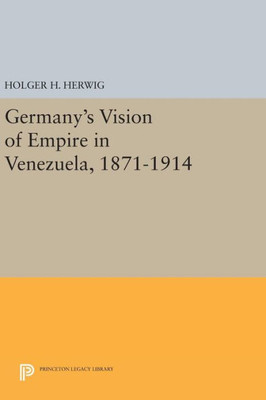 Germany'S Vision Of Empire In Venezuela, 1871-1914 (Princeton Legacy Library, 475)
