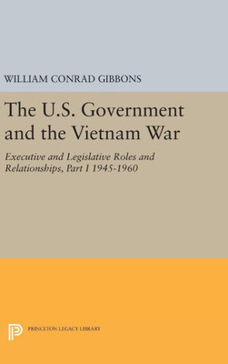 The U.S. Government And The Vietnam War: Executive And Legislative Roles And Relationships, Part I: 1945-1960 (Princeton Legacy Library, 458)