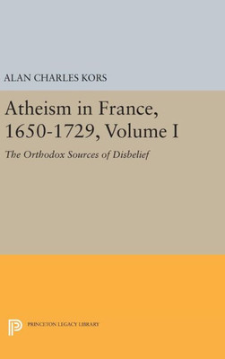 Atheism In France, 1650-1729, Volume I: The Orthodox Sources Of Disbelief (Princeton Legacy Library, 1054)