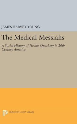 The Medical Messiahs: A Social History Of Health Quackery In 20Th Century America (Princeton Legacy Library, 1799)