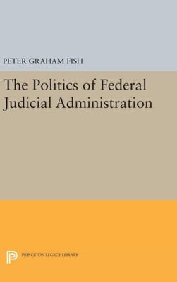 The Politics Of Federal Judicial Administration (Princeton Legacy Library, 1759)