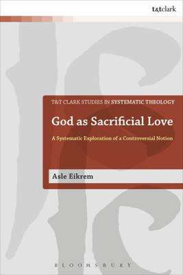 God As Sacrificial Love: A Systematic Exploration Of A Controversial Notion (T&T Clark Studies In Systematic Theology)
