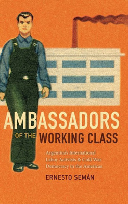 Ambassadors Of The Working Class: Argentina'S International Labor Activists And Cold War Democracy In The Americas