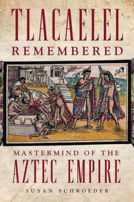 Tlacaelel Remembered: Mastermind Of The Aztec Empire (Volume 276) (The Civilization Of The American Indian Series)