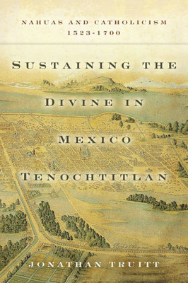 Sustaining The Divine In Mexico Tenochtitlan: Nahuas And Catholicism, 1523Û1700