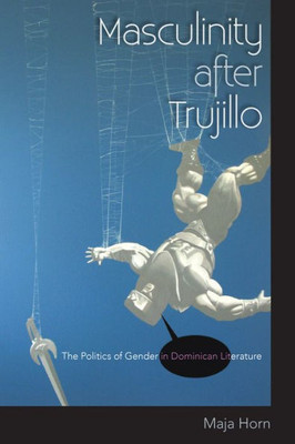 Masculinity After Trujillo: The Politics Of Gender In Dominican Literature