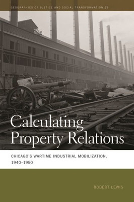 Calculating Property Relations: Chicago'S Wartime Industrial Mobilization, 1940Û1950 (Geographies Of Justice And Social Transformation Ser.)