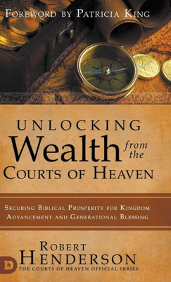 Unlocking Wealth From The Courts Of Heaven: Securing Biblical Prosperity For Kingdom Advancement And Generational Blessing