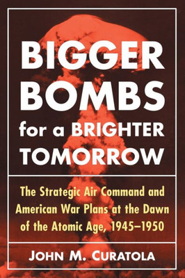 Bigger Bombs For A Brighter Tomorrow: The Strategic Air Command And American War Plans At The Dawn Of The Atomic Age, 1945-1950