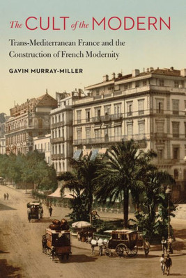 The Cult Of The Modern: Trans-Mediterranean France And The Construction Of French Modernity (France Overseas: Studies In Empire And Decolonization)