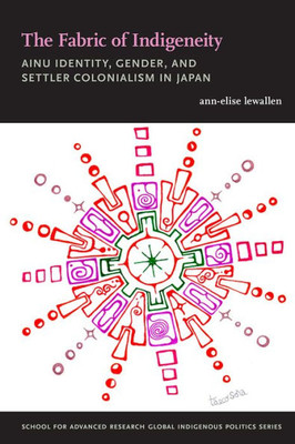 The Fabric Of Indigeneity: Ainu Identity, Gender, And Settler Colonialism In Japan (School For Advanced Research Global Indigenous Politics Series)